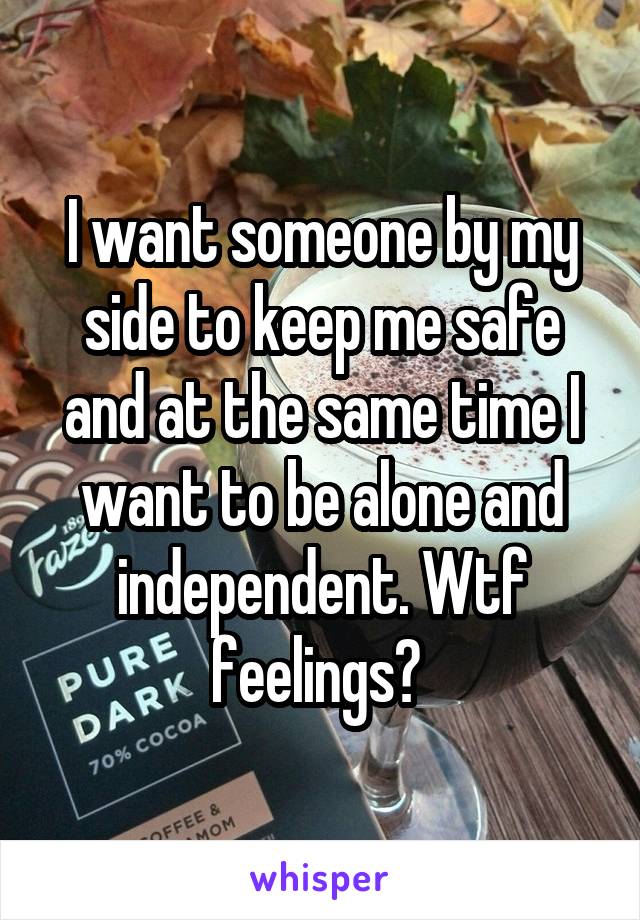 I want someone by my side to keep me safe and at the same time I want to be alone and independent. Wtf feelings? 