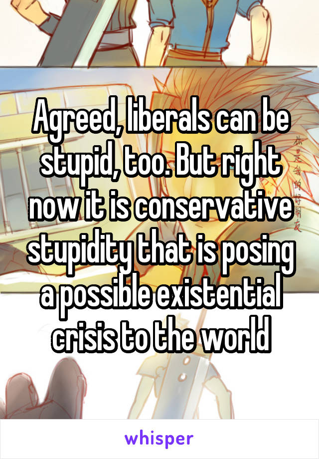 Agreed, liberals can be stupid, too. But right now it is conservative stupidity that is posing a possible existential crisis to the world