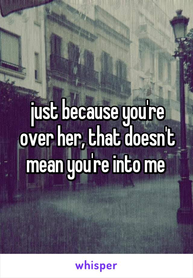 just because you're over her, that doesn't mean you're into me 