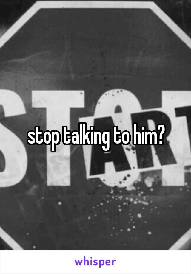 stop talking to him?