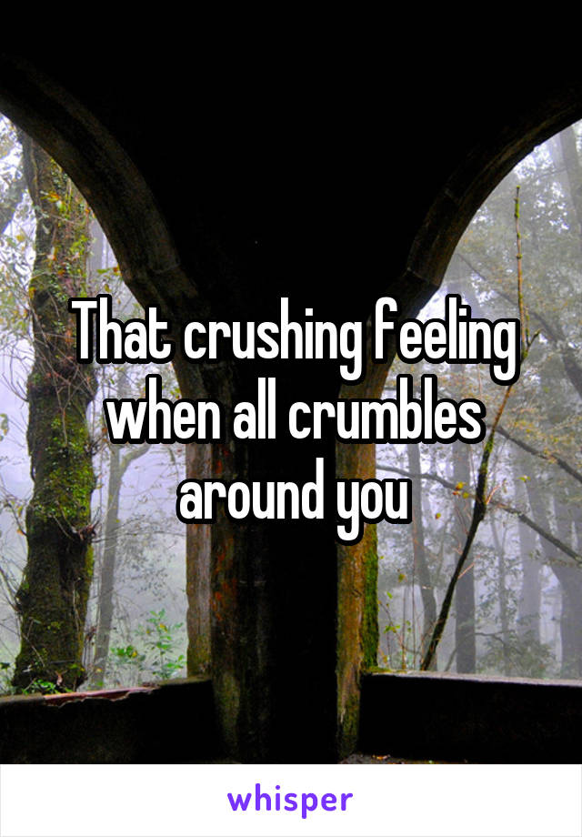 That crushing feeling when all crumbles around you
