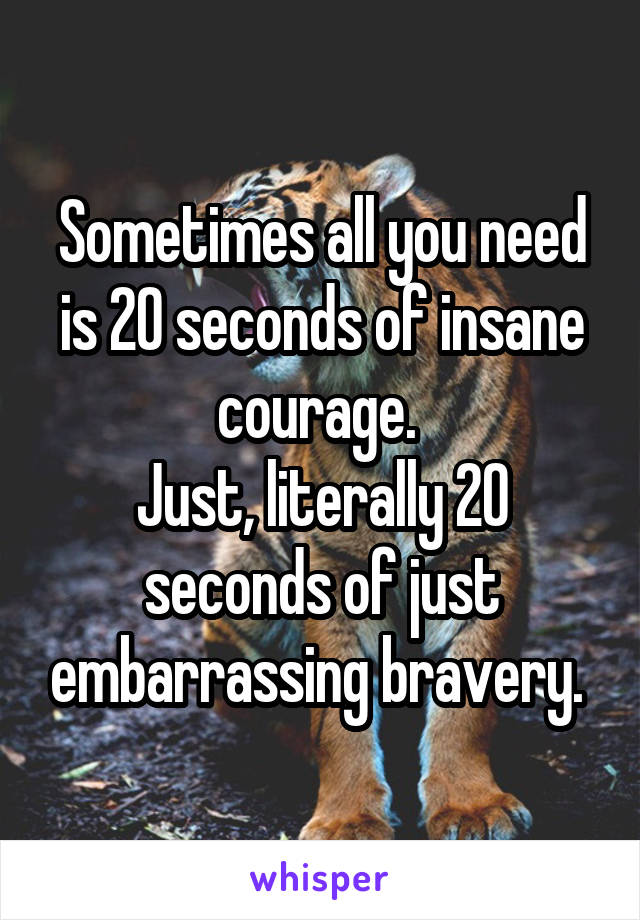 Sometimes all you need is 20 seconds of insane courage. 
Just, literally 20 seconds of just embarrassing bravery. 