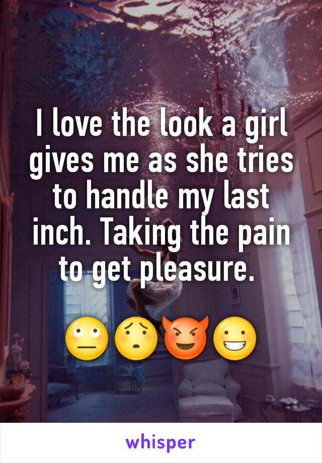 I love the look a girl gives me as she tries to handle my last inch. Taking the pain to get pleasure. 

🙄😯😈😀