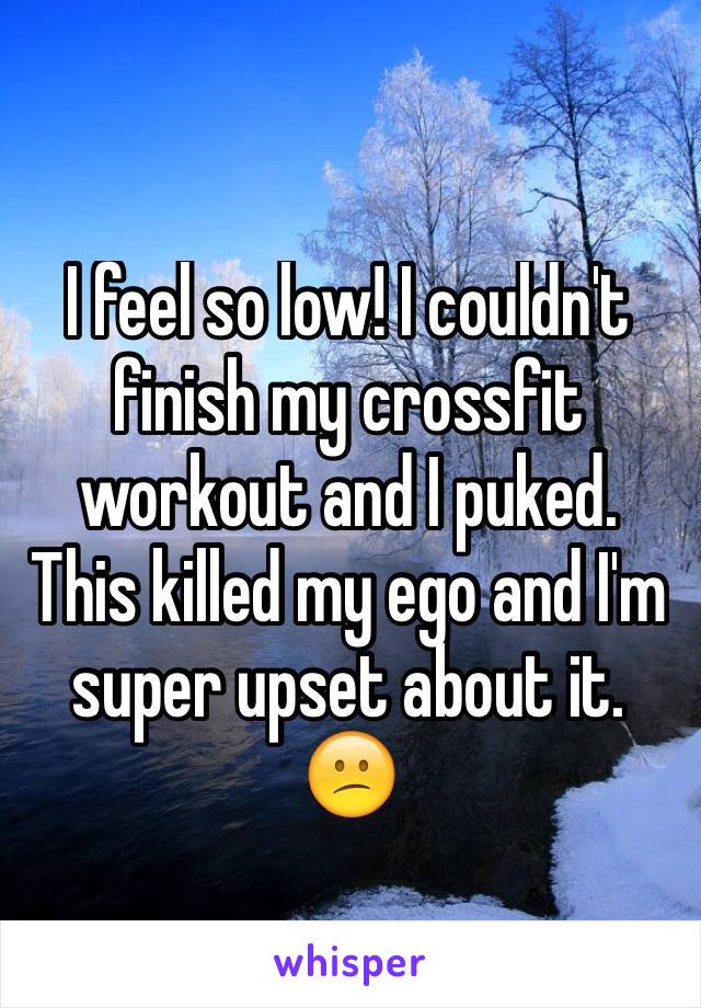 I feel so low! I couldn't finish my crossfit workout and I puked. This killed my ego and I'm super upset about it. 😕