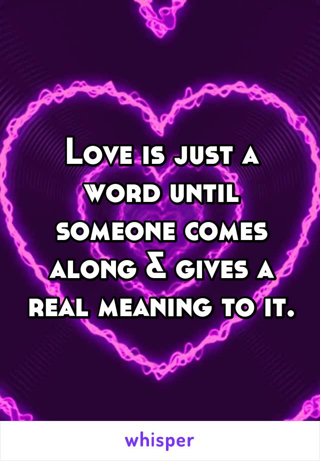 Love is just a word until someone comes along & gives a real meaning to it.