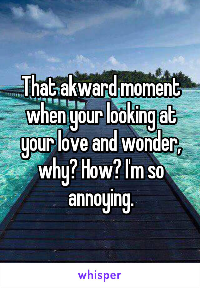 That akward moment when your looking at your love and wonder, why? How? I'm so annoying.