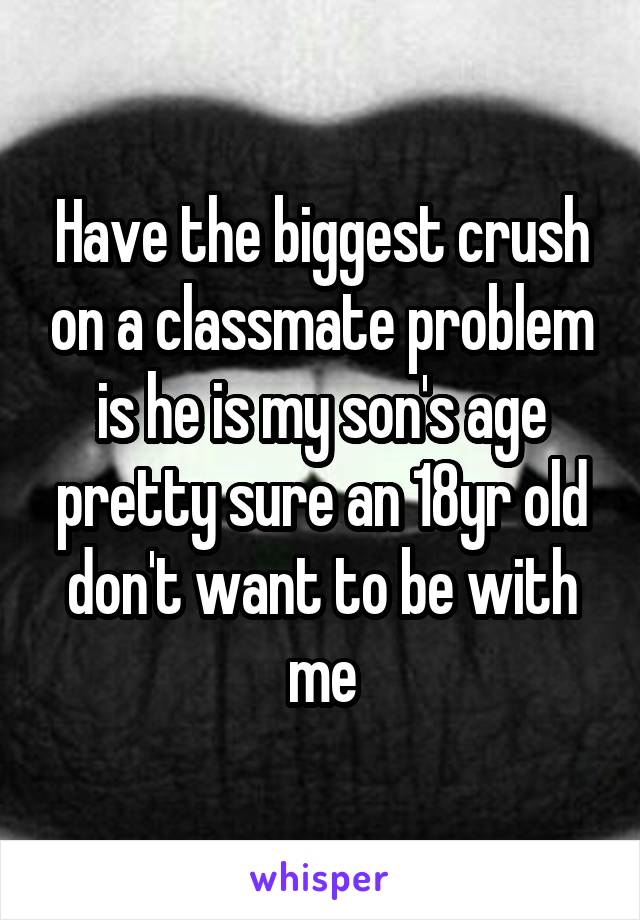 Have the biggest crush on a classmate problem is he is my son's age pretty sure an 18yr old don't want to be with me