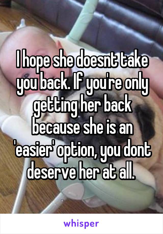 I hope she doesnt take you back. If you're only getting her back because she is an 'easier' option, you dont deserve her at all. 