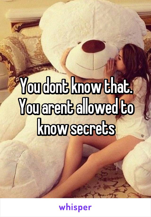 You dont know that. You arent allowed to know secrets