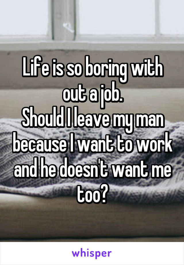 Life is so boring with out a job.
Should I leave my man because I want to work and he doesn't want me too?