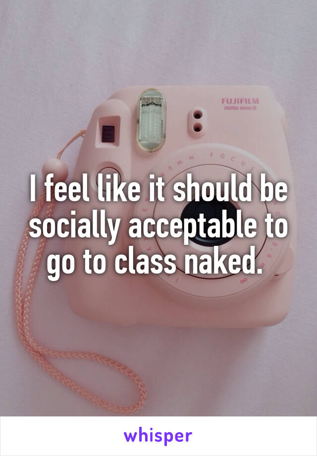 I feel like it should be socially acceptable to go to class naked. 