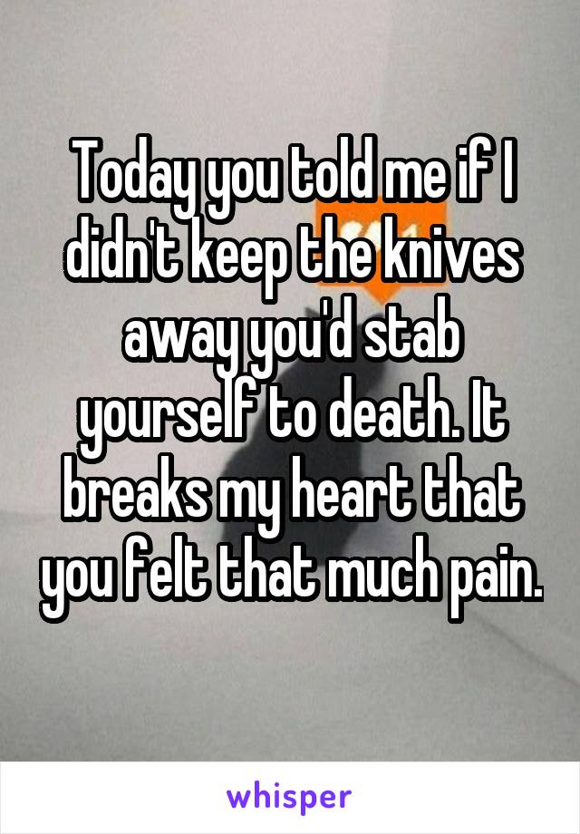 Today you told me if I didn't keep the knives away you'd stab yourself to death. It breaks my heart that you felt that much pain. 