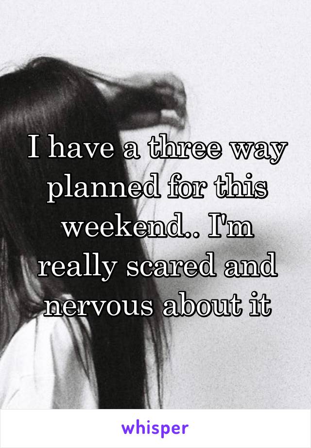 I have a three way planned for this weekend.. I'm really scared and nervous about it