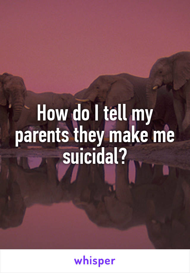 How do I tell my parents they make me suicidal?