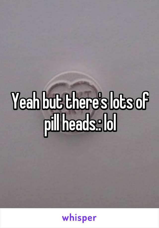 Yeah but there's lots of pill heads.: lol
