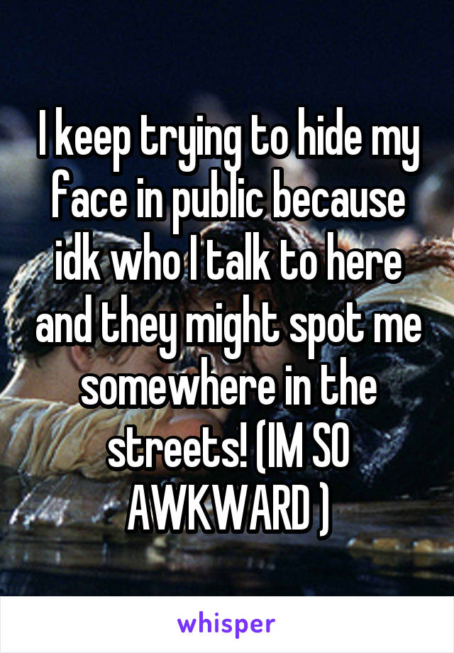 I keep trying to hide my face in public because idk who I talk to here and they might spot me somewhere in the streets! (IM SO AWKWARD )