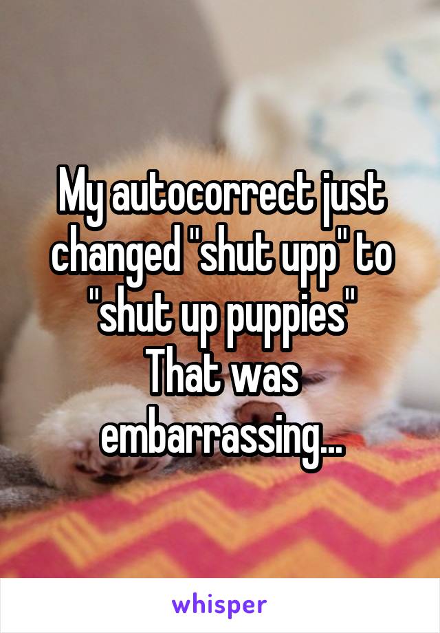 My autocorrect just changed "shut upp" to "shut up puppies"
That was embarrassing...
