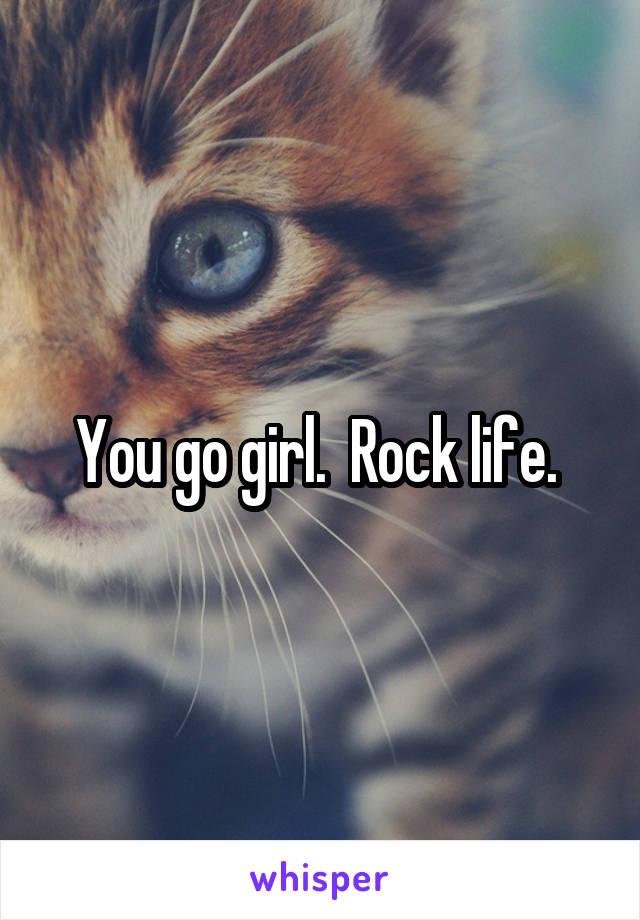 You go girl.  Rock life. 
