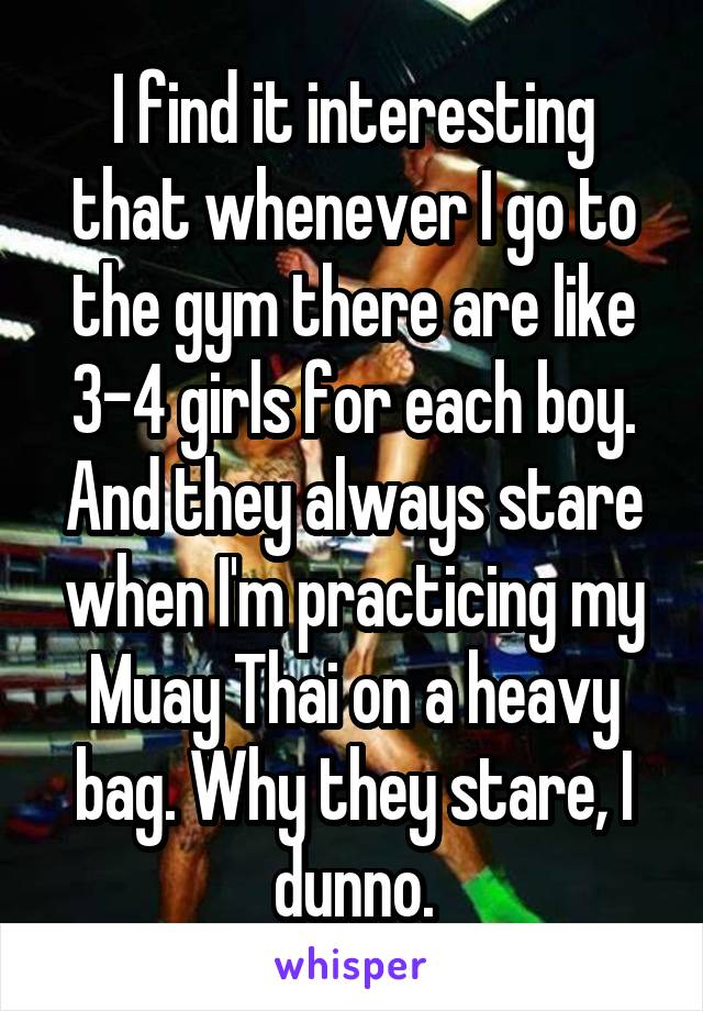 I find it interesting that whenever I go to the gym there are like 3-4 girls for each boy. And they always stare when I'm practicing my Muay Thai on a heavy bag. Why they stare, I dunno.