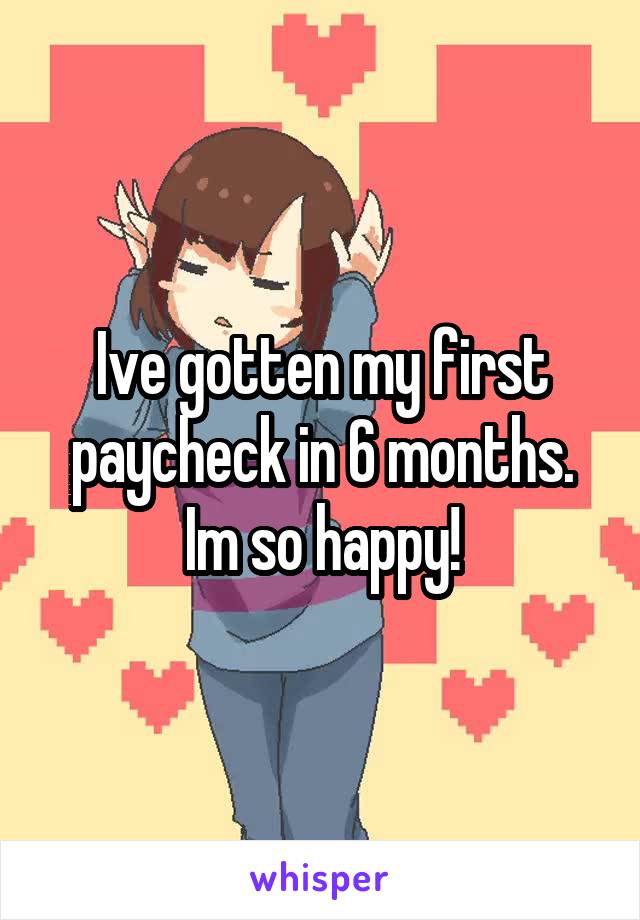 Ive gotten my first paycheck in 6 months. Im so happy!