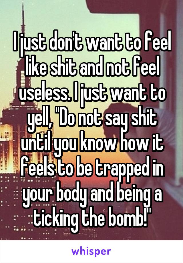 I just don't want to feel like shit and not feel useless. I just want to yell, "Do not say shit until you know how it feels to be trapped in your body and being a ticking the bomb!"