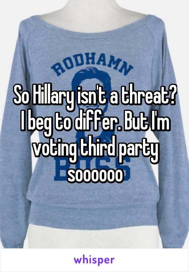 So Hillary isn't a threat? I beg to differ. But I'm voting third party soooooo