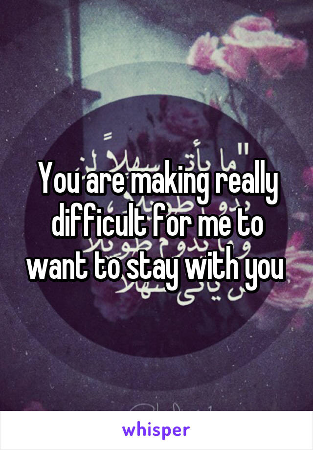 You are making really difficult for me to want to stay with you 