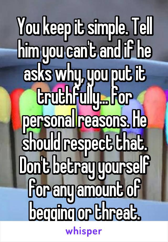 You keep it simple. Tell him you can't and if he asks why, you put it truthfully... for personal reasons. He should respect that. Don't betray yourself for any amount of begging or threat.