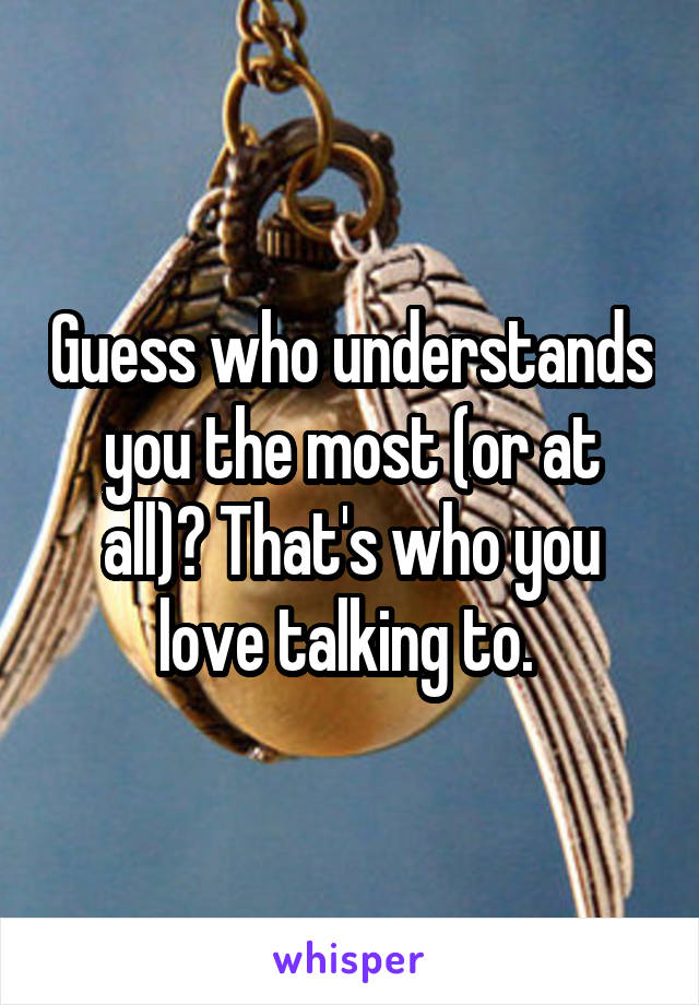 Guess who understands you the most (or at all)? That's who you love talking to. 