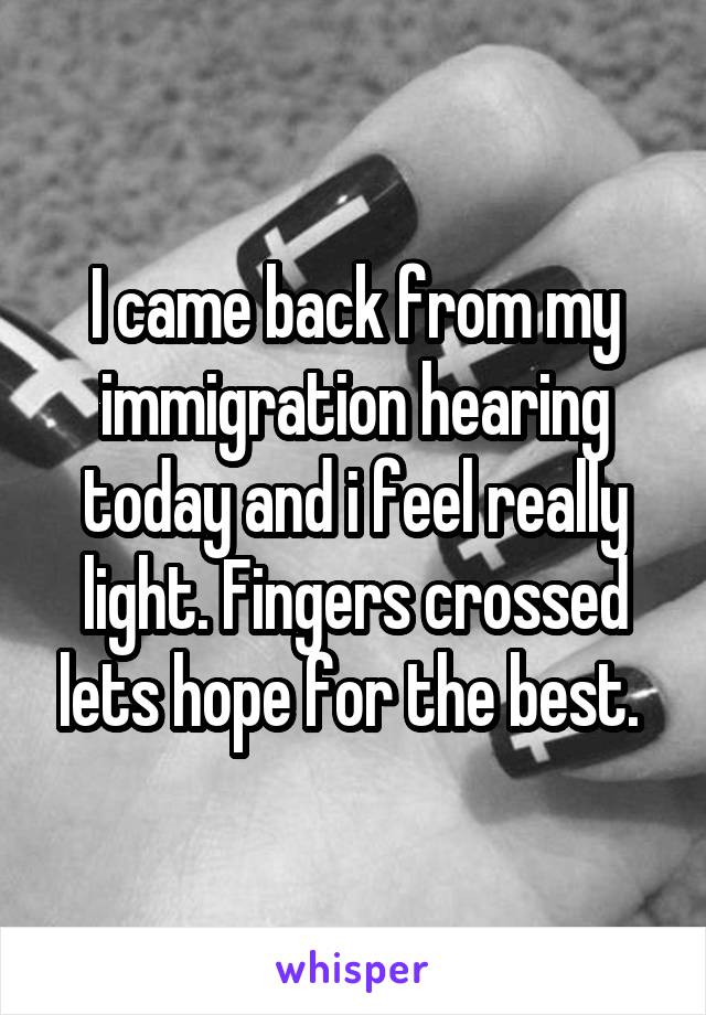 I came back from my immigration hearing today and i feel really light. Fingers crossed lets hope for the best. 