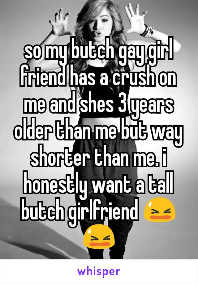so my butch gay girl friend has a crush on me and shes 3 years older than me but way shorter than me. i honestly want a tall butch girlfriend 😫😫