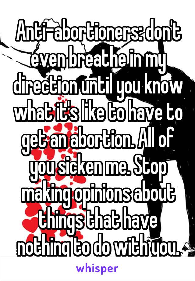 Anti-abortioners: don't even breathe in my direction until you know what it's like to have to get an abortion. All of you sicken me. Stop making opinions about things that have nothing to do with you.