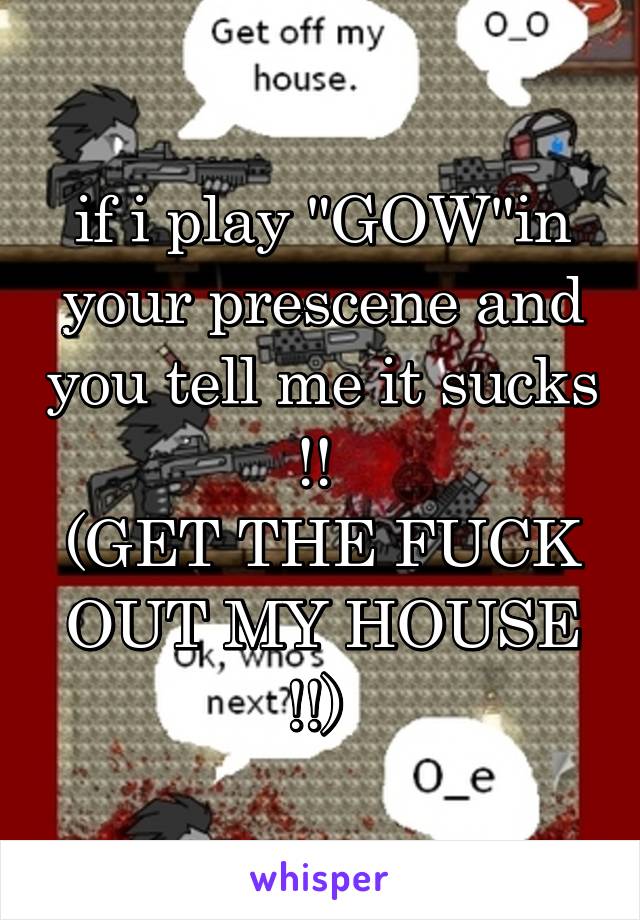 if i play "GOW"in your prescene and you tell me it sucks !! 
(GET THE FUCK OUT MY HOUSE !!) 
