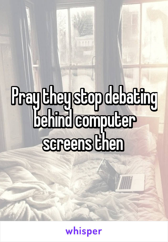 Pray they stop debating behind computer screens then 
