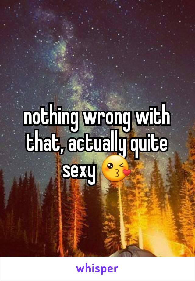 nothing wrong with that, actually quite sexy 😘