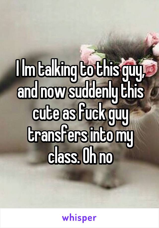 I lm talking to this guy, and now suddenly this cute as fuck guy transfers into my class. Oh no