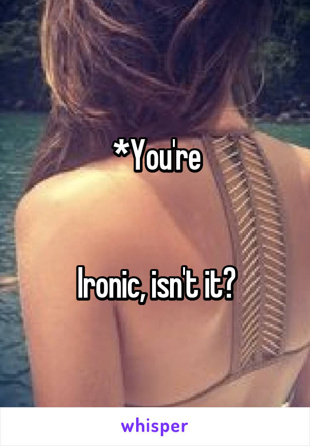 *You're


Ironic, isn't it?