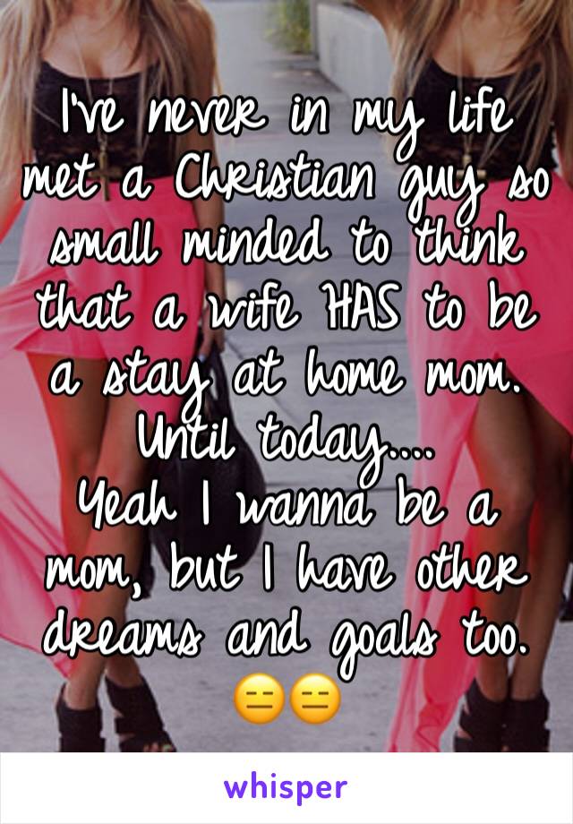 I've never in my life met a Christian guy so small minded to think that a wife HAS to be a stay at home mom. Until today.... 
Yeah I wanna be a mom, but I have other dreams and goals too. 😑😑