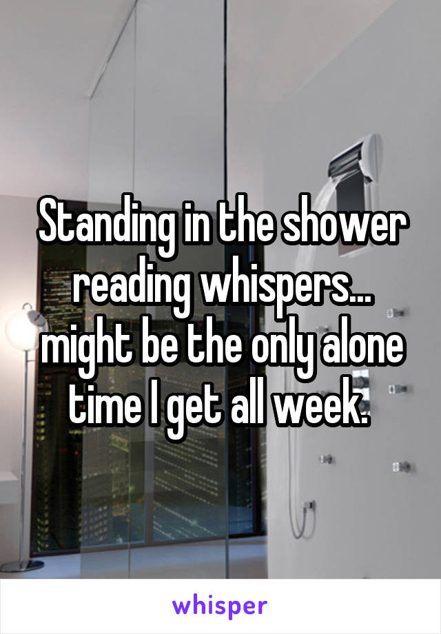 Standing in the shower reading whispers... might be the only alone time I get all week. 