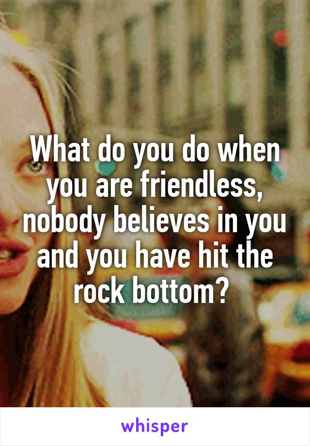 What do you do when you are friendless, nobody believes in you and you have hit the rock bottom? 