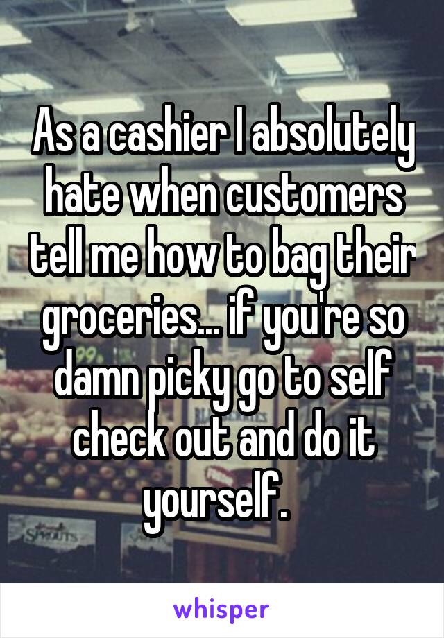 As a cashier I absolutely hate when customers tell me how to bag their groceries... if you're so damn picky go to self check out and do it yourself.  
