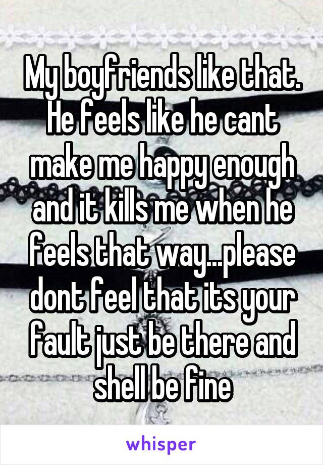 My boyfriends like that. He feels like he cant make me happy enough and it kills me when he feels that way...please dont feel that its your fault just be there and shell be fine