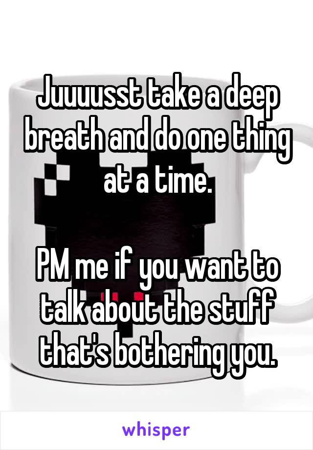 Juuuusst take a deep breath and do one thing at a time.

PM me if you want to talk about the stuff that's bothering you.