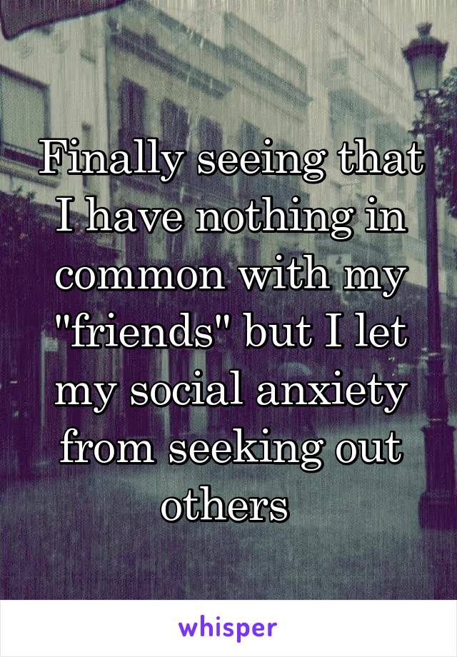 Finally seeing that I have nothing in common with my "friends" but I let my social anxiety from seeking out others 