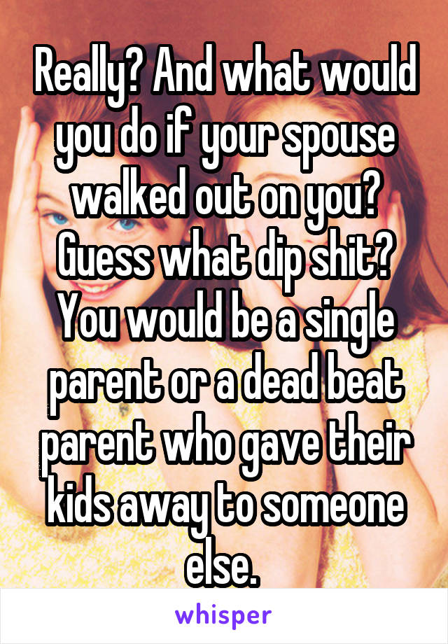 Really? And what would you do if your spouse walked out on you? Guess what dip shit? You would be a single parent or a dead beat parent who gave their kids away to someone else. 