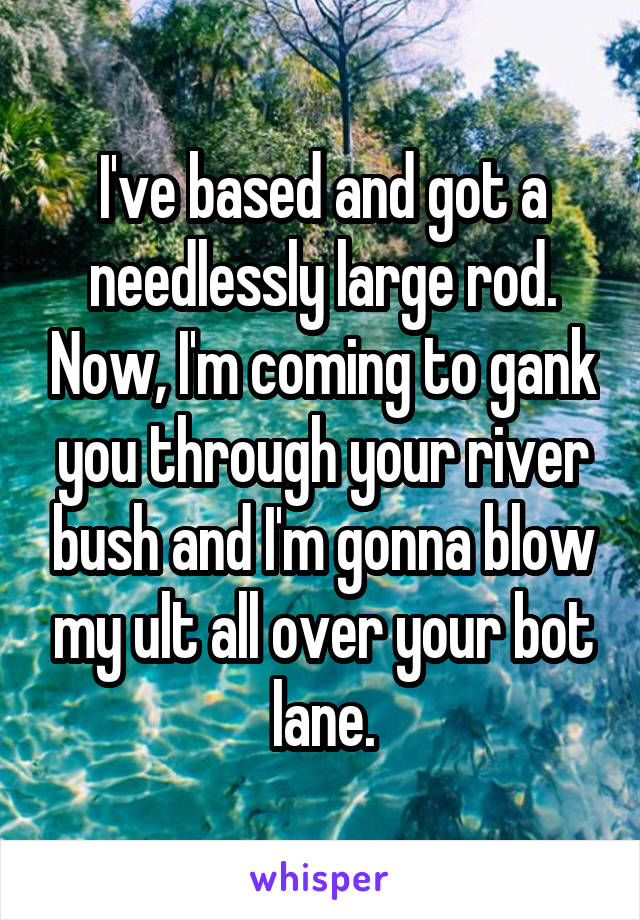 I've based and got a needlessly large rod. Now, I'm coming to gank you through your river bush and I'm gonna blow my ult all over your bot lane.