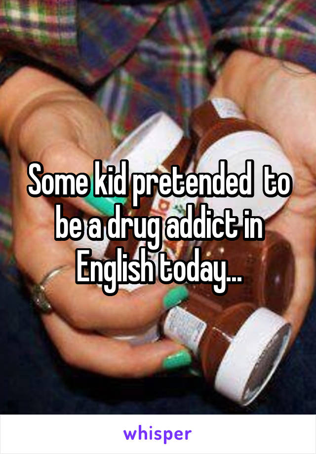 Some kid pretended  to be a drug addict in English today...