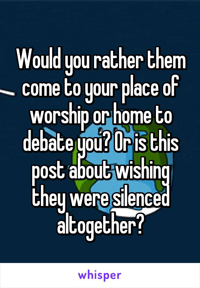 Would you rather them come to your place of worship or home to debate you? Or is this post about wishing they were silenced altogether?