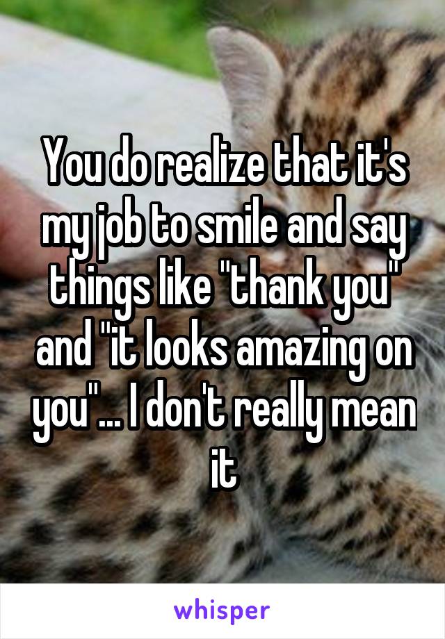 You do realize that it's my job to smile and say things like "thank you" and "it looks amazing on you"... I don't really mean it