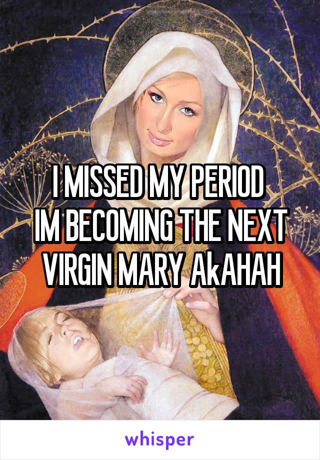 I MISSED MY PERIOD 
IM BECOMING THE NEXT VIRGIN MARY AkAHAH